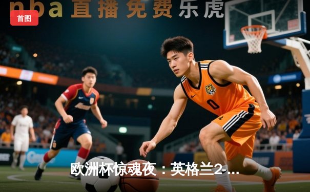 欧洲杯惊魂夜：英格兰2-1逆转丹麦，凯恩补射锁定决赛席位