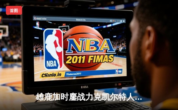 雄鹿加时鏖战力克凯尔特人 字母哥44分制霸内线 利拉德关键三分定乾坤